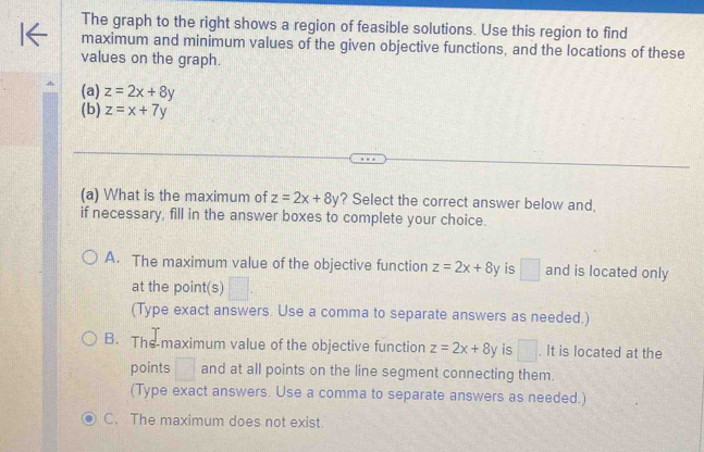 The graph to the right shows a region of feasible solutions. Use this region to find
maximum and minimum values of the given objective functions, and the locations of these
values on the graph.
(a) z=2x+8y
(b) z=x+7y
(a) What is the maximum of z=2x+8y ? Select the correct answer below and,
if necessary, fill in the answer boxes to complete your choice.
A. The maximum value of the objective function z=2x+8y is □ and is located only
at the point(s) □. 
(Type exact answers. Use a comma to separate answers as needed.)
B. The maximum value of the objective function z=2x+8y is □. It is located at the
points □ and at all points on the line segment connecting them.
(Type exact answers. Use a comma to separate answers as needed.)
C. The maximum does not exist.