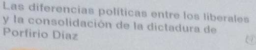 Las diferencias políticas entre los liberales 
y la consolidación de la dictadura de 
Porfirio Díaz