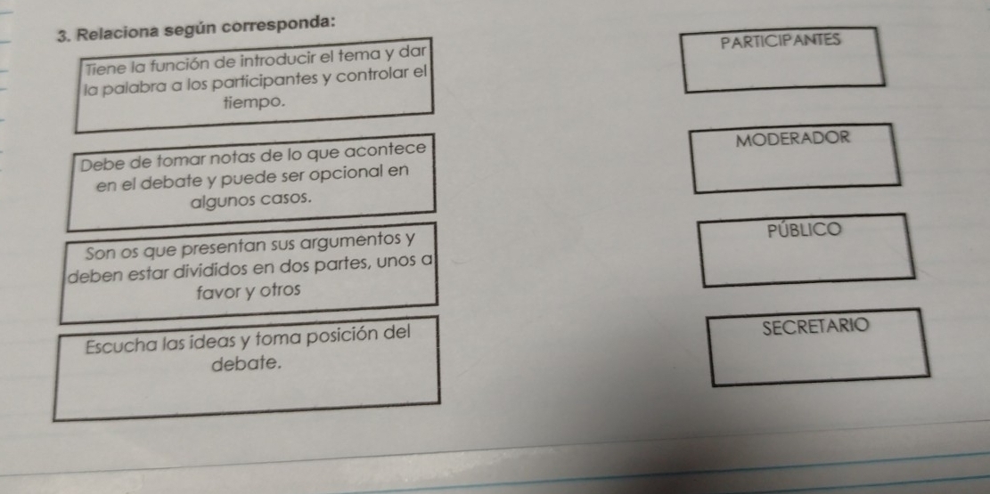 Relaciona según corresponda: 
Tiene la función de introducir el tema y dar PARTICIPANTES 
la palabra a los participantes y controlar el 
tiempo. 
Debe de tomar notas de lo que acontece MODERADOR 
en el debate y puede ser opcional en 
algunos casos. 
PúbLICO 
Son os que presentan sus argumentos y 
deben estar divididos en dos partes, unos a 
favor y otros 
Escucha las ideas y toma posición del 
SECRETARIO 
debate.