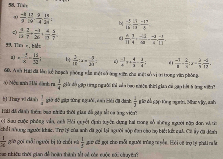 Tinh:
a)  (-8)/9 . 12/19 . 9/-4 . 19/24 ; b)  (-5)/16 . 17/15 : (-17)/8 ;
c)  4/13 . 2/7 + (-3)/26 + 4/13 . 5/7 ;
d)  6/11 . 3/4 + (-12)/60 + (-3)/4 . (-5)/11 .
59. Tìm x , biết:
a) x: (-5)/8 = 15/32 ; b)  3/10 :x= (-9)/20 ; c)  (-1)/4 x+ 4/5 = 3/4 ; d)  (-7)/8 + 2/3 :x= 3/5 . (-5)/12 .
60. Anh Hải đã lên kế hoạch phỏng vấn một số ứng viên cho một số vị trí trong văn phòng.
a) Nếu anh Hải dành ra  1/4  giờ đề gặp từng người thì cần bao nhiêu thời gian để gặp hết 6 ứng viên?
b) Thay vì dành  1/4  giờ để gặp từng người, anh Hải đã đành  1/3  giờ để gặp từng người. Như vậy, anh
Hải đã dành thêm bao nhiêu thời gian để gặp tắt cả ứng viên?
c) Sau cuộc phóng vấn, anh Hải quyết định tuyển dựng hai trong số những người nộp đơn và từ
chối nhưng người khác. Trợ lý của anh đã gọi lại người nộp đơn cho họ biết kết quả. Cô ấy đã dành
 1/30  giờ gọi mỗi người bị từ chối và  1/5  giờ để gọi cho mỗi người trúng tuyển. Hỏi cô trợ lý phải mắt
bao nhiêu thời gian để hoàn thành tất cả các cuộc nói chuyện?