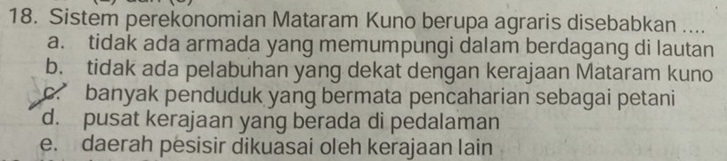 Sistem perekonomian Mataram Kuno berupa agraris disebabkan ....
a. tidak ada armada yang memumpungi dalam berdagang di lautan
b. tidak ada pelabuhan yang dekat dengan kerajaan Mataram kuno
c.” banyak penduduk yang bermata pencaharian sebagai petani
d. pusat kerajaan yang berada di pedalaman
e. daerah pesisir dikuasai oleh kerajaan lain