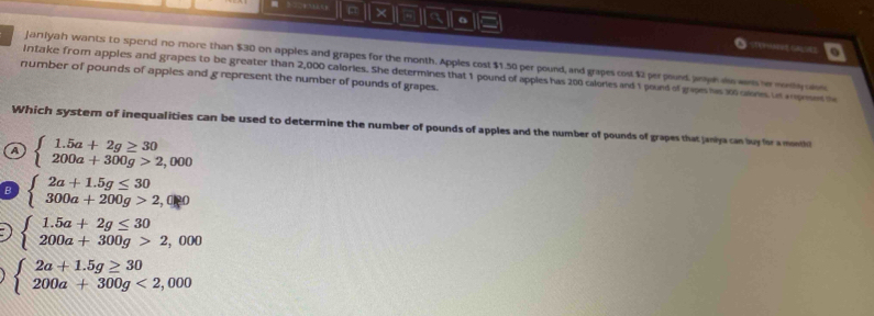 × a 。

Janiyah wants to spend no more than $30 on apples and grapes for the month. Apples cost $1.50 per pound, and grapes cost $2 perpnd jopd wers e reny uln
Intake from apples and grapes to be greater than 2,000 calories. She determines that 1 pound of apples has 200 calores and 1 pound of gapes his 30 cans to amposes t
number of pounds of apples and g represent the number of pounds of grapes.
Which system of inequalities can be used to determine the number of pounds of apples and the number of pounds of grapes that janiya can buy fora moe
7 beginarrayl 1.5a+2g≥ 30 200a+300g>2,000endarray.
B beginarrayl 2a+1.5g≤ 30 300a+200g>2,0endarray.
beginarrayl 1.5a+2g≤ 30 200a+300g>2,000endarray.
beginarrayl 2a+1.5g≥ 30 200a+300g<2,000endarray.