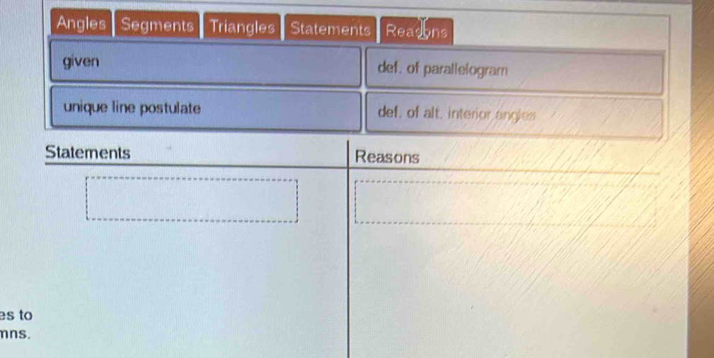 Angles Segments Triangles Statements Readons 
given def. of parallelogram 
unique line postulate def, of alt, interior angies 
Statements Reasons 
es to
mns.