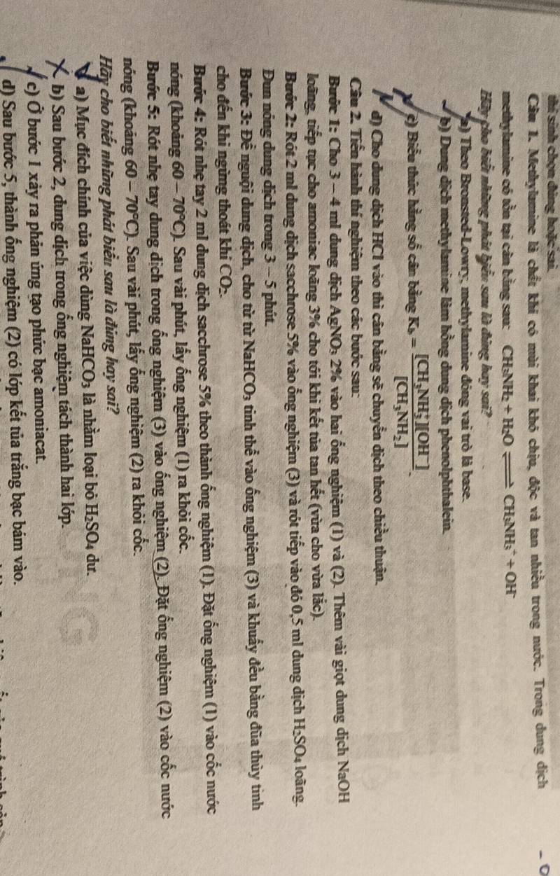 thí sinh chọn đúng hoặc sai.
Cầu 1. Methylamine là chất khi có mùi khai khó chịu, độc và tan nhiều trong nước. Trong dung dịch - 0
methylamine có tồn tại cân bằng sau: CH_3NH_2+H_2Oleftharpoons CH_3NH_3^(++OH
Hãy cho biết những phát biểu sau là đùng hay sai?
(a) Theo Bronsted-Lowry, methylamine đóng vai trò là base.
b) Dung dịch methylamine làm hồng dung dịch phenolphthalein.
X ệ) Biểu thức hằng số cân bằng K_b)=frac [CH_3NH_3^(+][OH^-)][CH_3NH_2].
d) Cho dung dịch HCl vào thì cân bằng sẽ chuyển dịch theo chiều thuận.
Câu 2. Tiến hành thí nghiệm theo các bước sau:
Bước 1: Cho 3 - 4 ml dung dịch AgNO_3 a 2% vào hai ổng nghiệm (1) và (2). Thêm vài giọt dung dịch NaOH
loãng, tiếp tục cho amoniac loãng 3% cho tới khi kết tủa tan hết (vừa cho vừa lắc).
Bước 2: Rót 2 ml dung dịch sacchrose 5% vào ổng nghiệm (3) và rót tiếp vào đó 0,5 ml dung dịch H_2SO_4 loàng.
Dun nóng dung dịch trong 3 - 5 phút.
Bước 3: Đề nguội dung dịch, cho từ từ NaHCO_3 tinh thhat e vào ống nghiệm (3) và khuẩy đều bằng đũa thủy tinh
cho đến khi ngừng thoát khí CO 2.
Bước 4: Rót nhẹ tay 2 ml dung dịch sacchrose 5% theo thành ống nghiệm (1). Đặt ống nghiệm (1) vào cốc nước
nóng (khoảng 60-70°C) 1. Sau vài phút, lấy ống nghiệm (1) ra khỏi cốc.
Bước 5: Rót nhẹ tay dung dịch trong ổng nghiệm (3) vào ống nghiệm (2). Đặt ổng nghiệm (2) vào cốc nước
nóng (khoảng 60-70°C) 1. Sau vài phút, lấy ống nghiệm (2) ra khỏi cốc.
Hãy cho biết những phát biểu sau là đứng hay sai?
a) Mục đích chính của việc dùng Na HCO_3 là nhằm loại bỏ H_2SO_4 du.
a -b) Sau bước 2, dung dịch trong ổng nghiệm tách thành hai lớp.
c) Ở bước 1 xảy ra phản ứng tạo phức bạc amoniacat.
d) Sau bước 5, thành ống nghiệm (2) có lớp kết tủa trắng bạc bám vào.