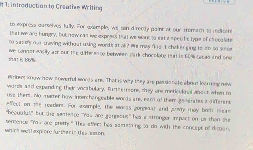 it 1: Introduction to Creative Writing 
to express ourselves fully. For example, we can directly point at our stomach to indicate 
that we are hungry, but how can we express that we want to eat a specific type of chocolate 
to satisfy our craving without using words at all? We may find it challenging to do so since 
we cannot easily act out the difference between dark chocolate that is 60% cacao and one 
that is 86%. 
Writers know how powerful words are. That is why they are passionate about learning new 
words and expanding their vocabulary. Furthermore, they are meticulous about when to 
use them. No matter how interchangeable words are, each of them generates a different 
effect on the readers. For example, the words gorgeous and pretty may both mean 
"beautiful," but the sentence “You are gorgeous” has a stronger impact on us than the 
sentence “You are pretty.” This effect has something to do with the concept of diction, 
which we'll explore further in this lesson.