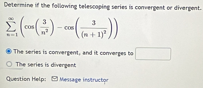 Determine if the following telescoping series is convergent or divergent.
sumlimits _(n=1)^(∈fty)(cos ( 3/n^2 )-cos (frac 3(n+1)^2))
The series is convergent, and it converges to □
The series is divergent 
Question Help: Message instructor