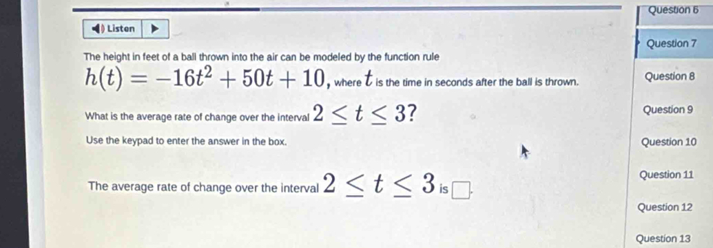 ◀) Listen 
Question 7 
The height in feet of a ball thrown into the air can be modeled by the function rule
t
h(t)=-16t^2+50t+10 , where D is the time in seconds after the ball is thrown. Question 8 
What is the average rate of change over the interval 2≤ t≤ 3 ? Question 9 
Use the keypad to enter the answer in the box. Question 10 
Question 11 
The average rate of change over the interval 2≤ t≤ 3 is □ 
Question 12 
Question 13