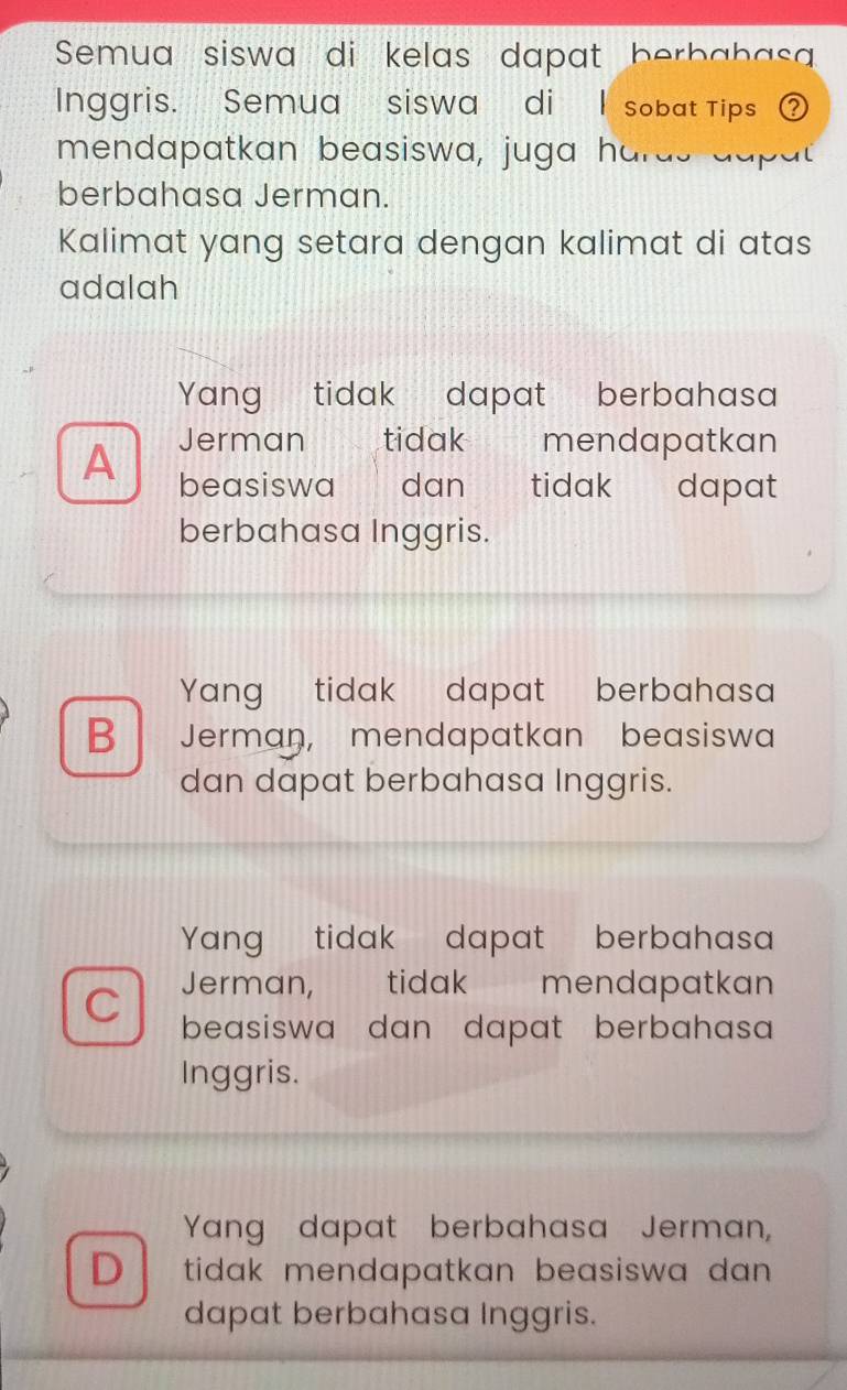 Semua siswa di kelas dapat berbabasa
Inggris. Semua siswa di I sobat Tips ②
mendapatkan beasiswa, juga hards dapat
berbahasa Jerman.
Kalimat yang setara dengan kalimat di atas
adalah
Yang tidak dapat berbahasa
A
Jerman tidak mendapatkan
beasiswa dan tidak a n dapat
berbahasa Inggris.
Yang tidak dapat berbahasa
B Jerman, mendapatkan beasiswa
dan dapat berbahasa Inggris.
Yang tidak dapat berbahasa
Jerman, tidak mendapatkan
C beasiswa dan dapat berbahasa 
Inggris.
Yang dapat berbahasa Jerman,
D tidak mendapatkan beasiswa dan .
dapat berbahasa Inggris.