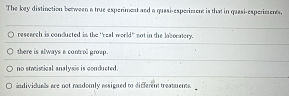 The key distinction between a true experiment and a quasi-experiment is that in quasi-experiments,
research is conducted in the “real world” not in the laboratory.
there is always a control group.
no statistical analysis is conducted.
individuals are not randomly assigned to different treatments.