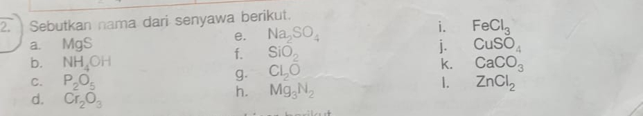 Sebutkan nama dari senyawa berikut. 
i. 
e. Na_2SO_4 FeCl_3
a. MgS j. CuSO_4
f. SiO_2
b. NH_4OH k. CaCO_3
g. Cl_2O
C. P_2O_5 1. ZnCl_2
d. Cr_2O_3
h. Mg_3N_2