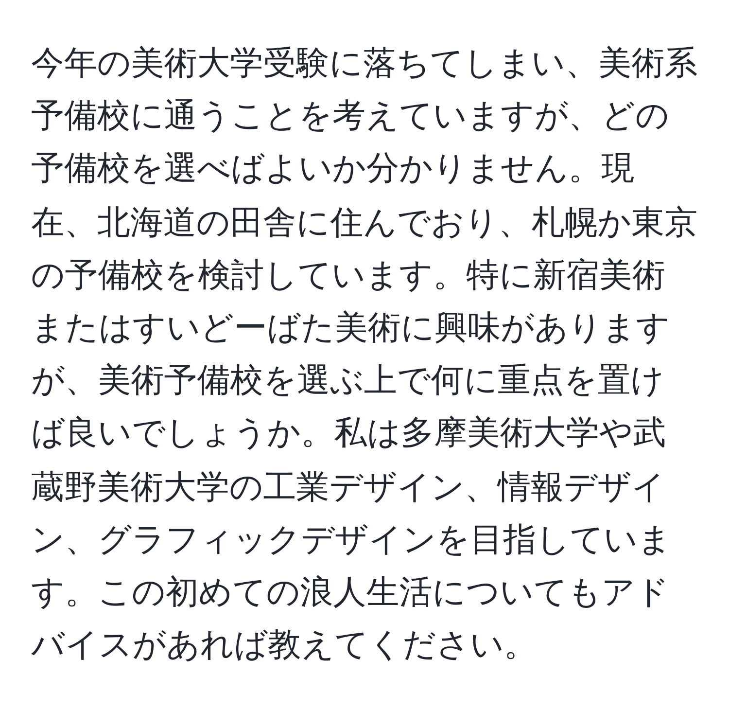 今年の美術大学受験に落ちてしまい、美術系予備校に通うことを考えていますが、どの予備校を選べばよいか分かりません。現在、北海道の田舎に住んでおり、札幌か東京の予備校を検討しています。特に新宿美術またはすいどーばた美術に興味がありますが、美術予備校を選ぶ上で何に重点を置けば良いでしょうか。私は多摩美術大学や武蔵野美術大学の工業デザイン、情報デザイン、グラフィックデザインを目指しています。この初めての浪人生活についてもアドバイスがあれば教えてください。