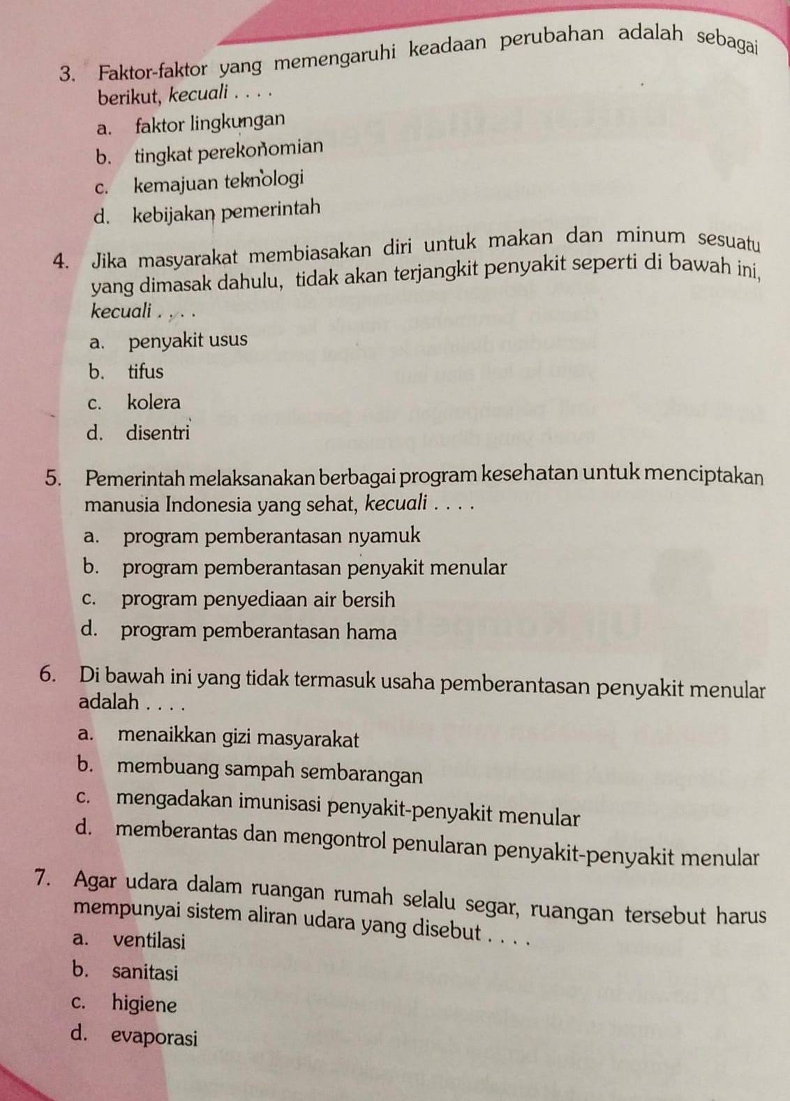 Faktor-faktor yang memengaruhi keadaan perubahan adalah sebagai
berikut, kecuali . . . .
a. faktor lingkungan
b. tingkat perekonomian
c. kemajuan teknologi
d. kebijakan pemerintah
4. Jika masyarakat membiasakan diri untuk makan dan minum sesuatu
yang dimasak dahulu, tidak akan terjangkit penyakit seperti di bawah ini,
kecuali . , . .
a. penyakit usus
b. tifus
c. kolera
d. disentri
5. Pemerintah melaksanakan berbagai program kesehatan untuk menciptakan
manusia Indonesia yang sehat, kecuali . . . .
a. program pemberantasan nyamuk
b. program pemberantasan penyakit menular
c. program penyediaan air bersih
d. program pemberantasan hama
6. Di bawah ini yang tidak termasuk usaha pemberantasan penyakit menular
adalah . . . .
a. menaikkan gizi masyarakat
b. membuang sampah sembarangan
c. mengadakan imunisasi penyakit-penyakit menular
d. memberantas dan mengontrol penularan penyakit-penyakit menular
7. Agar udara dalam ruangan rumah selalu segar, ruangan tersebut harus
mempunyai sistem aliran udara yang disebut . . . .
a. ventilasi
b. sanitasi
c. higiene
d. evaporasi