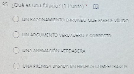 ¿Qué es una falacia? (1 Punto) *
un razonamiento erroneo que parece válido
UN ARGUMENTO VERDADERO Y CORRECTO
Una AFIRmACIÓN VERDADEra
UNA PREMISA BASADA EN HECHÓS COMPROBADOS