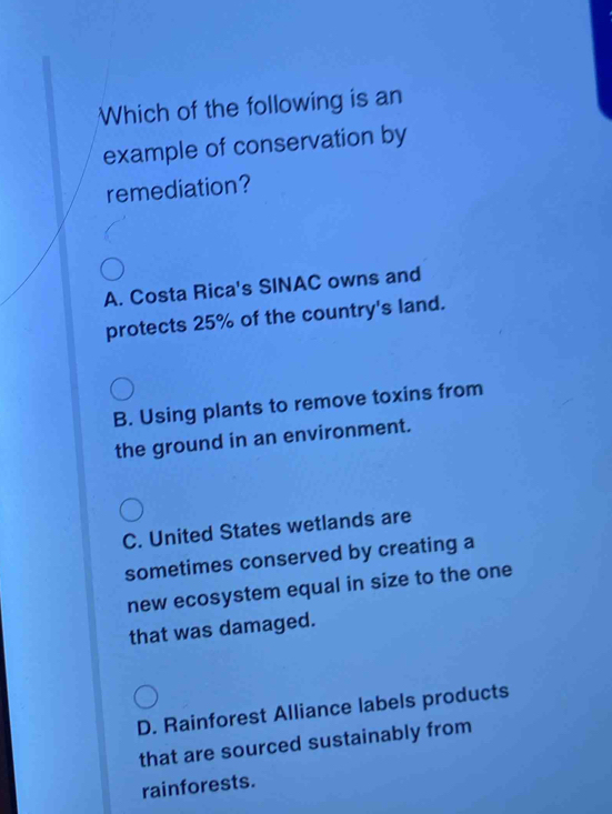 Which of the following is an
example of conservation by
remediation?
A. Costa Rica's SINAC owns and
protects 25% of the country's land.
B. Using plants to remove toxins from
the ground in an environment.
C. United States wetlands are
sometimes conserved by creating a
new ecosystem equal in size to the one
that was damaged.
D. Rainforest Alliance labels products
that are sourced sustainably from
rainforests.