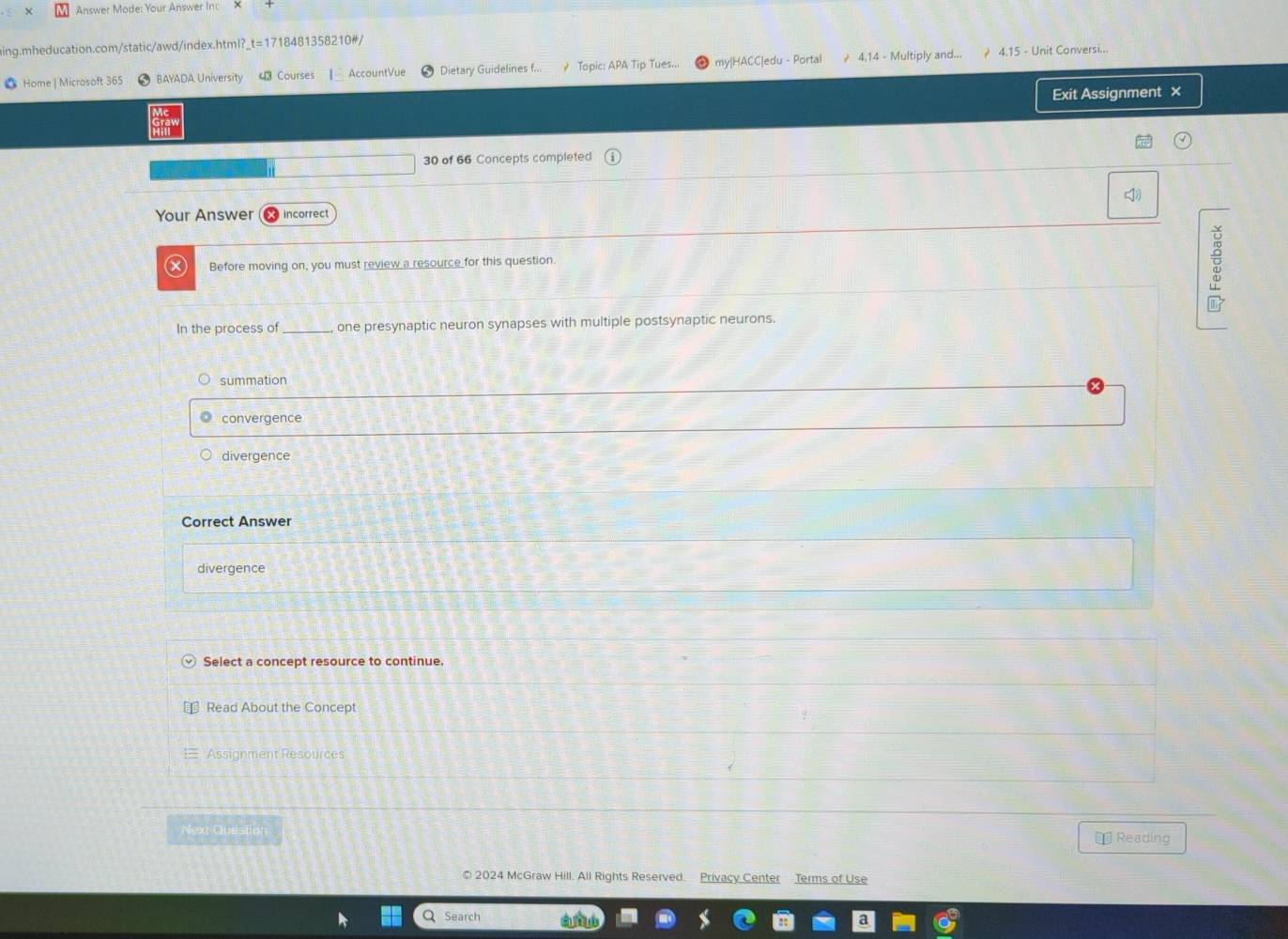 Answer Mode: Your Answer ind
aing.mheducation.com/static/awd/index.html?_t=1718481358210#/
● Home | Microsoft 365 BAYADA University 43 Courses 1- AccountVue Dietary Guidelines f... ? Topic: APA Tip Tues... my|HACC|edu - Portal 4,14 - Multiply and... 4.15 - Unit Conversi...
Exit Assignment ×
30 of 66 Concepts completed
Your Answer incorrect
Before moving on, you must review a resource for this question.
E
In the process of one presynaptic neuron synapses with multiple postsynaptic neurons.
summation
convergence
divergence
Correct Answer
divergence
Select a concept resource to continue.
Read About the Concept
Assignment Resources
Next Question * Reading
© 2024 McGraw Hill. All Rights Reserved. Privacy Center Terms of Use
Search