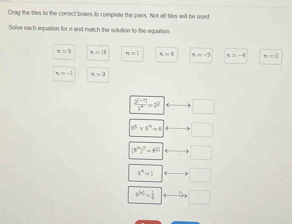 Drag the tiles to the correct boxes to complete the pairs. Not all tiles will be used.
Solve each equation for n and match the solution to the equation.
n=9 n=14 n=1 n=4 n=-9 n=-4 n=0
n=-1 n=3
 (2^((-7)))/2^n =2^2 □
6^5* 6^n=6 □
(8^n)^7=8^(21) □
5^n=1
□°
4^((n))= 1/4 
□