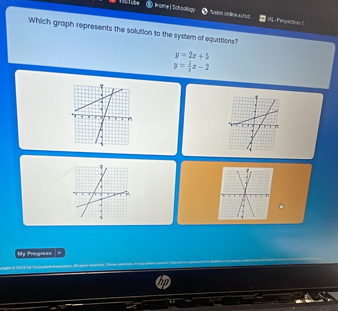 Youtube Home | Schoology fus ion online, a utod. IXL -Perspectives C.
Which graph represents the solution to the system of equations?
y=2x+5
y= 1/3 x-2
My Progress
ight $ 2024 by Cusculim Assticianes. All signis resemn These