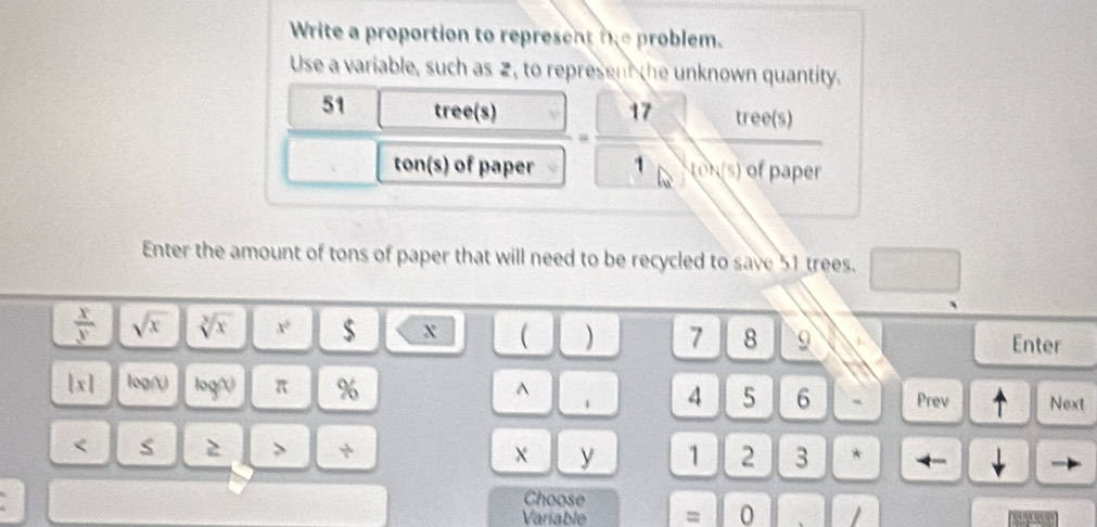 Write a proportion to represent te problem. 
Use a variable, such as 2, to represent the unknown quantity.
51 tree(s) tree(s)
1
ton(s) of paper IOK(s) of paper 
Enter the amount of tons of paper that will need to be recycled to save 51 trees.
 x/y  sqrt(x) sqrt[3](x) x^2 $ X 1 ) 7 8 9 Enter
|x| log( log() π % ^ 1 4 5 6 、 Prev Next 
< S 2 > + y 1 2 3 * ← 
Choose 
Variable = 0