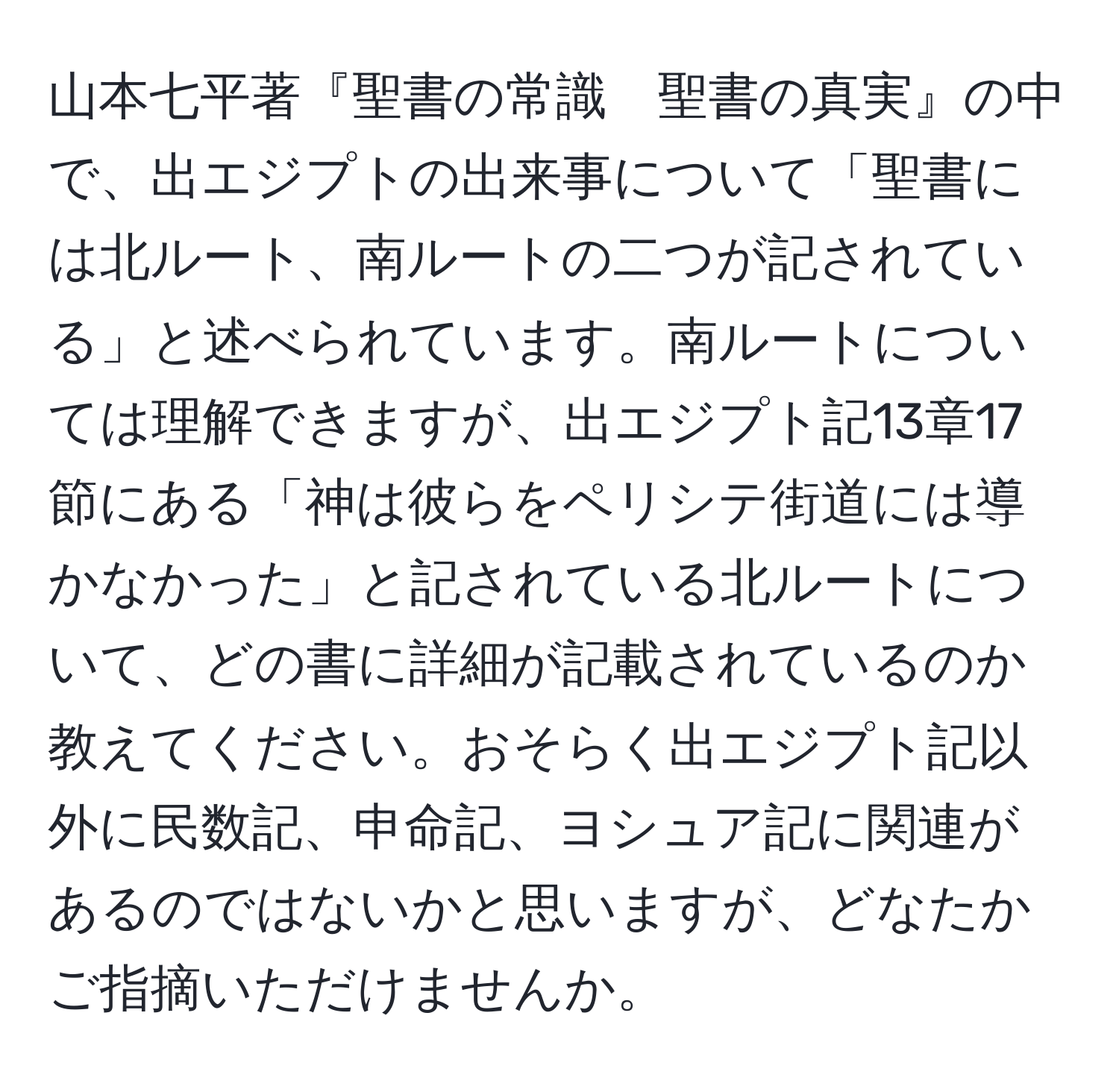 山本七平著『聖書の常識　聖書の真実』の中で、出エジプトの出来事について「聖書には北ルート、南ルートの二つが記されている」と述べられています。南ルートについては理解できますが、出エジプト記13章17節にある「神は彼らをペリシテ街道には導かなかった」と記されている北ルートについて、どの書に詳細が記載されているのか教えてください。おそらく出エジプト記以外に民数記、申命記、ヨシュア記に関連があるのではないかと思いますが、どなたかご指摘いただけませんか。