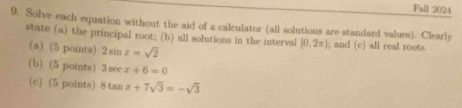 Fall 2024 
9. Solve each equation without the aid of a calculator (all solutions are standard values). Clearly 
state (a) the principal root; (b) all solutions in the interval [0,2π ); and (c) all real roots. 
(a) (5 points) 2sin x=sqrt(2)
(b) (5 points) 3sec x+6=0
(c) (5 points) 8tan x+7sqrt(3)=-sqrt(3)