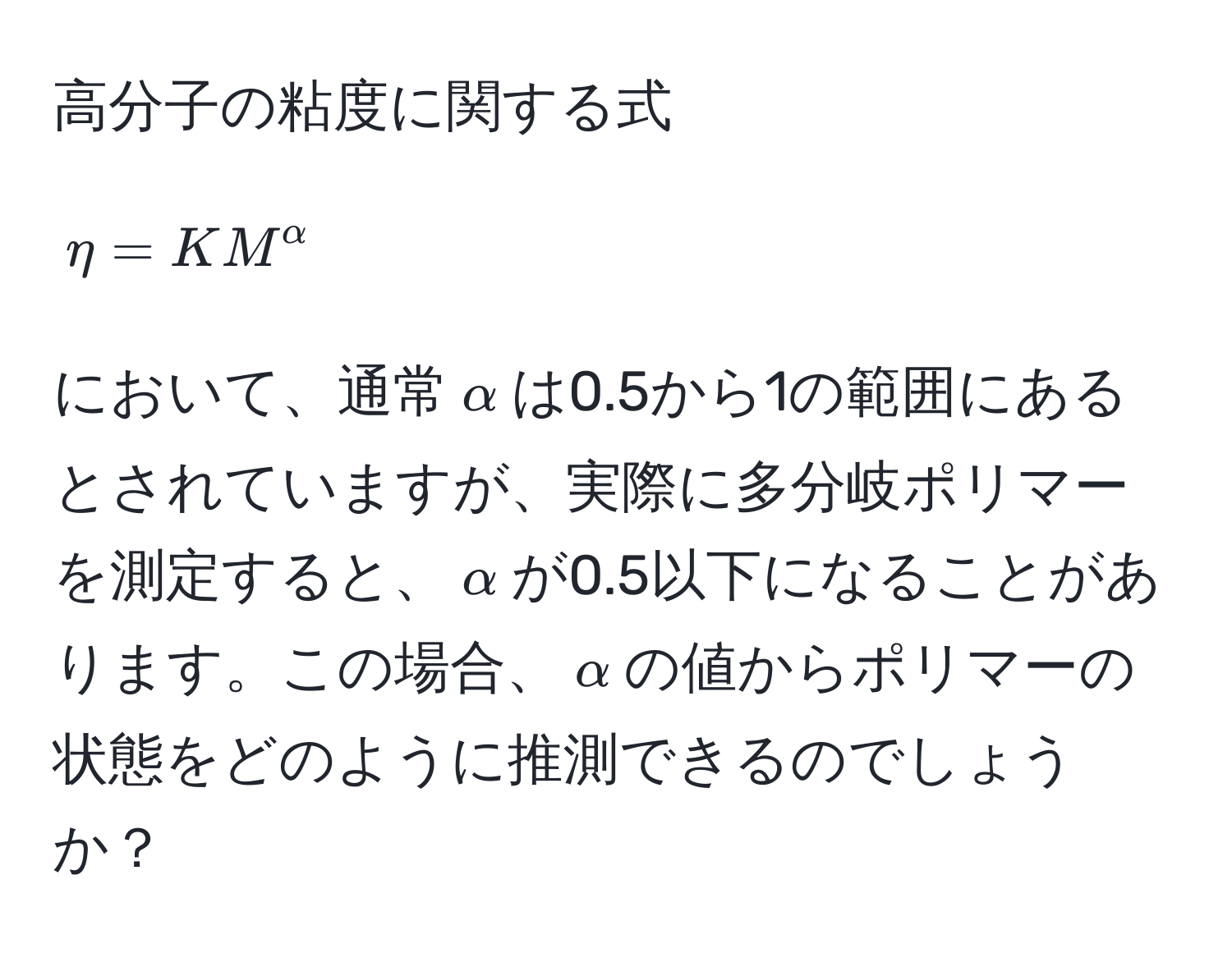 高分子の粘度に関する式[ eta = KM^(alpha) ]において、通常(alpha)は0.5から1の範囲にあるとされていますが、実際に多分岐ポリマーを測定すると、(alpha)が0.5以下になることがあります。この場合、(alpha)の値からポリマーの状態をどのように推測できるのでしょうか？