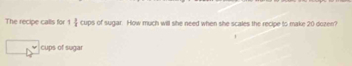 The recipe calls for 1 3/4  cups of sugar. How much will she need when she scales the recipe to make 20 dozen? 
cups of sugar