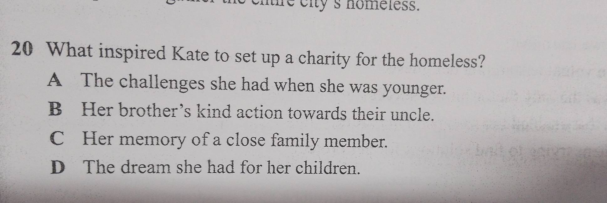 me eity 's nomeless.
20 What inspired Kate to set up a charity for the homeless?
A The challenges she had when she was younger.
B Her brother’s kind action towards their uncle.
C Her memory of a close family member.
D The dream she had for her children.