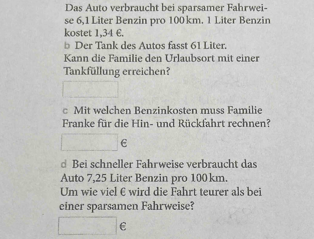 Das Auto verbraucht bei sparsamer Fahrwei- 
se 6,1 Liter Benzin pro 100km. 1 Liter Benzin 
kostet 1,34 €. 
b Der Tank des Autos fasst 61 Liter. 
Kann die Familie den Urlaubsort mit einer 
Tankfüllung erreichen? 
c Mit welchen Benzinkosten muss Familie 
Franke für die Hin- und Rückfahrt rechnen? 
°°
E 
d Bei schneller Fahrweise verbraucht das 
Auto 7,25 Liter Benzin pro 100km. 
Um wie viel €wird die Fahrt teurer als bei 
einer sparsamen Fahrweise?
□ €