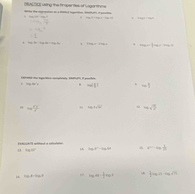 PRACTICE using the Properties of Logarithms 
Write the expression as a SINGLE ingarithm. SIMPLIFY, if possible. 
A. □°
2 log .5+log .x-log .12 1 2log 5+log 2
4 log 3x-log 5x+log 5y 5. 5log x-2log y 6. 4log _ax+ 1/2 log _ay-3log _a22
EXPAND the logarithm completely. SIMPLIFY, if possible. 
7. log ,8x^2y 8. log ( x/9 ) log _c b/x 
10. log  x^2y^2/z^2  log _1sqrt(frac m)n^2
11 log _44sqrt(3x^2) 12. 
EVALUATE without a calculator. 
13. log 10^2 14. log _39^9-log _464 15. 6^(=n)-log _frac 1 1/25 
16. log _38· log _39 17. log _48- 1/2 log .9 18.  1/2 log _315-log _3sqrt(75)