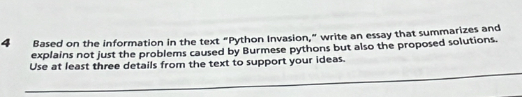 Based on the information in the text “Python Invasion,” write an essay that summarizes and 
explains not just the problems caused by Burmese pythons but also the proposed solutions. 
Use at least three details from the text to support your ideas.