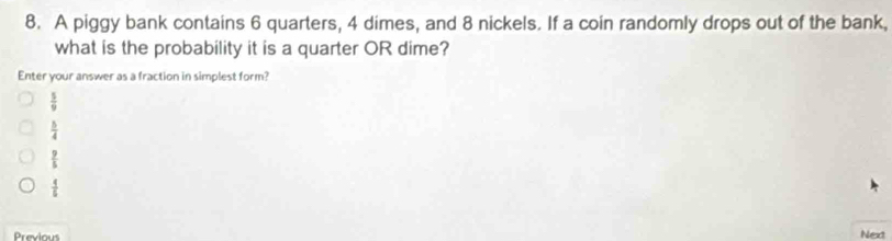 A piggy bank contains 6 quarters, 4 dimes, and 8 nickels. If a coin randomly drops out of the bank,
what is the probability it is a quarter OR dime?
Enter your answer as a fraction in simplest form?
 5/9 
 5/4 
 9/5 
 4/5 
Previous Next