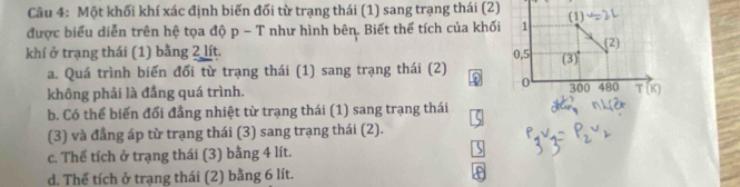 Một khối khí xác định biến đối từ trạng thái (1) sang trạng thái (2)
được biểu diễn trên hệ tọa độ p - T như hình bên. Biết thể tích của khối 1 (1)
(2)
khí ở trạng thái (1) bằng 2 lít. 0, 5 (3)
a. Quá trình biến đổi từ trạng thái (1) sang trạng thái (2) D 0
không phải là đẳng quá trình. 300 480 T(K)
b. Có thể biến đổi đẳng nhiệt từ trạng thái (1) sang trạng thái
(3) và đẳng áp từ trạng thái (3) sang trạng thái (2).
c. Thể tích ở trạng thái (3) bằng 4 lít.
d. Thể tích ở trạng thái (2) bằng 6 lít.