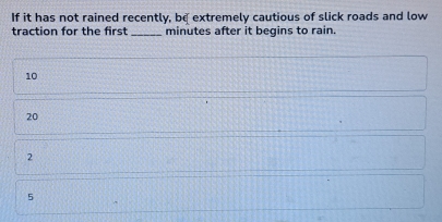 If it has not rained recently, be extremely cautious of slick roads and low
traction for the first _ minutes after it begins to rain.
10
20
2
5
