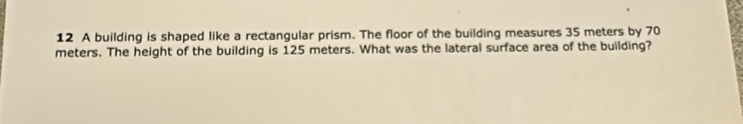 A building is shaped like a rectangular prism. The floor of the building measures 35 meters by 70
meters. The height of the building is 125 meters. What was the lateral surface area of the building?