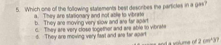 Which one of the following statements best describes the particles in a gas?
a. They are stationary and not able to vibrate
b. They are moving very slow and are far apart
c. They are very close together and are able to vibrate
d. They are moving very fast and are far apart
ams and a volume of 2 cm^3?