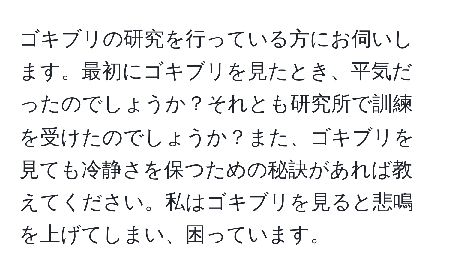 ゴキブリの研究を行っている方にお伺いします。最初にゴキブリを見たとき、平気だったのでしょうか？それとも研究所で訓練を受けたのでしょうか？また、ゴキブリを見ても冷静さを保つための秘訣があれば教えてください。私はゴキブリを見ると悲鳴を上げてしまい、困っています。