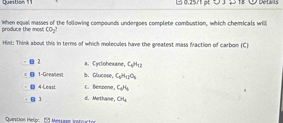 ○ 3 → 18 Details
When equal masses of the following compounds undergoes complete combustion, which chemicals will
produce the most CO_2
Hint: Think about this in terms of which molecules have the greatest mass fraction of carbon (C)
2
a. Cyclohexane, C_6H_12

1-Greatest b. Glucose, C_6H_12O_6
4-Least c. Benzene, C_6H_6
3 d. Methane, CH_4
Question Help: Message instructor