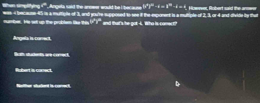 When simplifying a^(41). Angela said the answer would be i because (i^*)^11-i=1^(11)-i=i. However, Robert said the answer
was -i because 45 is a multiple of 3, and you're supposed to see if the exponent is a multiple of 2, 3, or 4 and divide by that
number. He set up the problem like this (i^3)^13 and that's he got -I. Who is correct?
Angela is correct.
Both students are correct.
Robert is correct
Nelther student is correct.