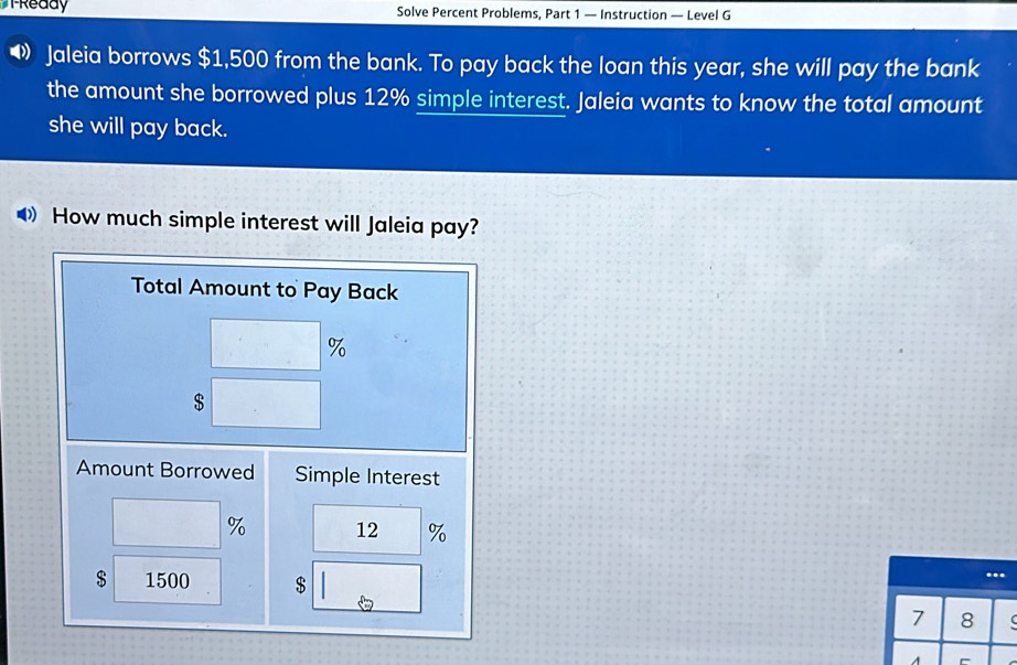 TReady Solve Percent Problems, Part 1 — Instruction — Level G 
Jaleia borrows $1,500 from the bank. To pay back the loan this year, she will pay the bank 
the amount she borrowed plus 12% simple interest. Jaleia wants to know the total amount 
she will pay back. 
◆How much simple interest will Jaleia pay? 
Total Amount to Pay Back
%
$
Amount Borrowed Simple Interest
% 12 %
$ 1500 $. 
7 8