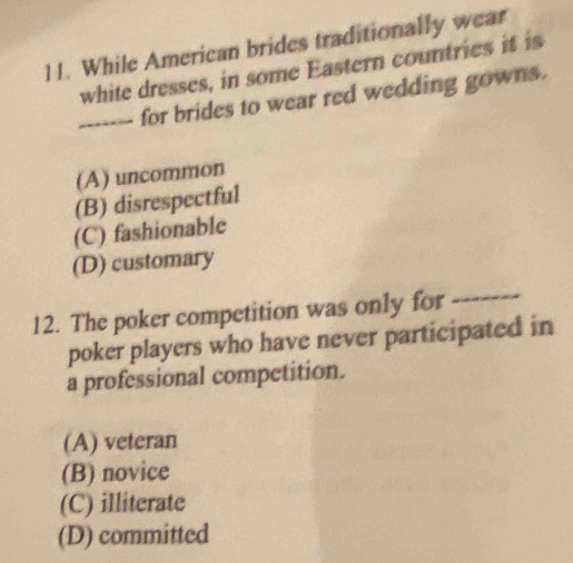 While American brides traditionally wear
white dresses, in some Eastern countries it is
_for brides to wear red wedding gowns.
(A) uncommon
(B) disrespectful
(C) fashionable
(D) customary
12. The poker competition was only for_
poker players who have never participated in
a professional competition.
(A) veteran
(B) novice
(C) illiterate
(D) committed