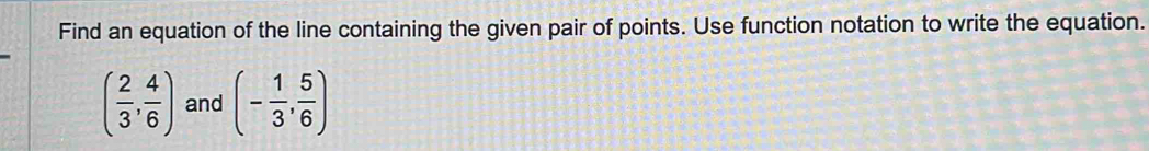 Find an equation of the line containing the given pair of points. Use function notation to write the equation.
( 2/3 , 4/6 ) and (- 1/3 , 5/6 )