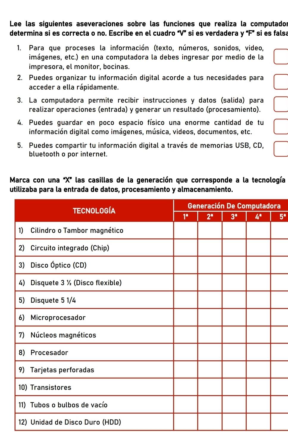 Lee las siguientes aseveraciones sobre las funciones que realiza la computador
determina si es correcta o no. Escribe en el cuadro “V” si es verdadera y “F” si es falsa
1. Para que proceses la información (texto, números, sonidos, video,
imágenes, etc.) en una computadora la debes ingresar por medio de la
impresora, el monitor, bocinas.
2. Puedes organizar tu información digital acorde a tus necesidades para
acceder a ella rápidamente.
3. La computadora permite recibir instrucciones y datos (salida) para
realizar operaciones (entrada) y generar un resultado (procesamiento).
4. Puedes guardar en poco espacio físico una enorme cantidad de tu
información digital como imágenes, música, videos, documentos, etc.
5. Puedes compartir tu información digital a través de memorias USB, CD,
bluetooth o por internet.
Marca con una “X' las casillas de la generación que corresponde a la tecnología
utilizaba para la entrada de datos, procesamiento y almacenamiento.
ra
5^a
12) Unidad de Disco Duro (HDD)