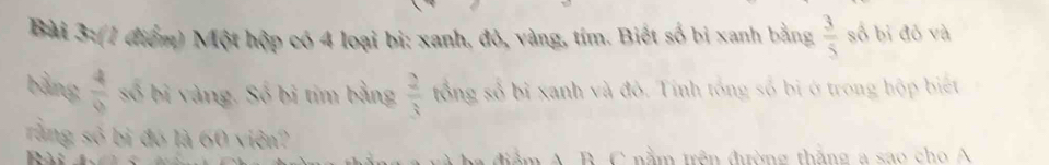 Một hộp có 4 loại bị: xanh, đỏ, vàng, tím. Biết số bị xanh bằng  3/5  số bị đỏ và 
bằng  4/9  số bi vàng. Số bị tim bằng  2/3  tổng số bị xanh và đô. Tính tổng số bị ở trong hộp biết 
rằng số bị đó là 60 viên? 
tầ m A B C nằm trên đưường thắng a sao ch