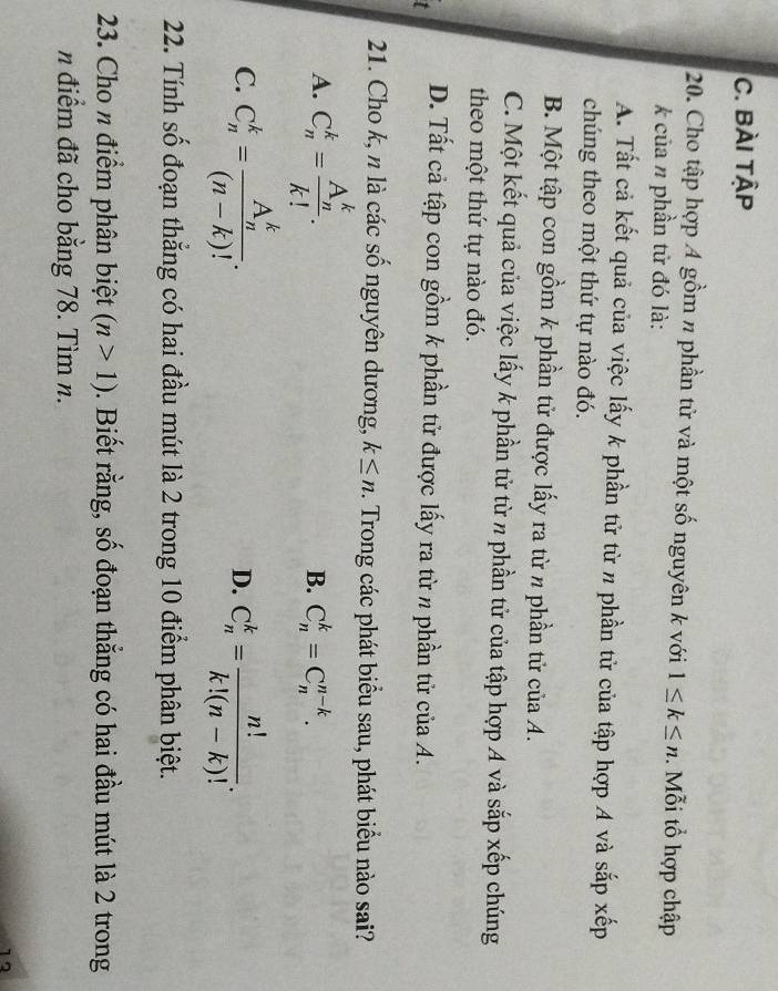 Bài tậP
20. Cho tập hợp A gồm π phần tử và một số nguyên k với 1≤ k≤ n. Mỗi tổ hợp chập
k của n phần tử đó là:
A. Tất cả kết quả của việc lấy k phần tử từ n phần tử của tập hợp A và sắp xếp
chúng theo một thứ tự nào đó.
B. Một tập con gồm k phần tử được lấy ra từ n phần tử của A.
C. Một kết quả của việc lấy k phần tử từ π phần tử của tập hợp A và sắp xếp chúng
theo một thứ tự nào đó.
t D. Tất cả tập con gồm k phần tử được lấy ra từ n phần tử của A.
21. Cho k, n là các số nguyên dương, k≤ n. Trong các phát biểu sau, phát biểu nào sai?
A. C_n^(k=frac (A_n)^k)k!.
B. C_n^(k=C_n^(n-k).
C. C_n^k=frac (A_n)^k)(n-k)!. C_n^(k=frac n!)k!(n-k)!. 
D.
22. Tính số đoạn thẳng có hai đầu mút là 2 trong 10 điểm phân biệt.
23. Cho n điểm phân biệt (n>1). Biết rằng, số đoạn thẳng có hai đầu mút là 2 trong
n điểm đã cho bằng 78. Tìm n.
12