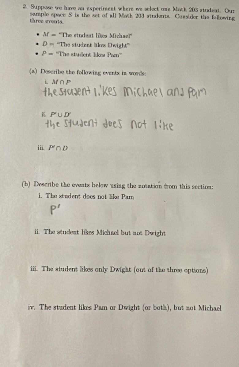 Suppose we have an experiment where we select one Math 203 student. Our 
sample space S is the set of all Math 203 students. Consider the following 
three events.
M= “The student likes Michael”
D= The student likes Dwight^n
P= “The student likes Pam°
(a) Describe the following events in words:
i.M∩ P
ii. P'∪ D'
iii. P'∩ D
(b) Describe the events below using the notation from this section: 
i. The student does not like Pam 
ii. The student likes Michael but not Dwight 
iii. The student likes only Dwight (out of the three options) 
iv. The student likes Pam or Dwight (or both), but not Michael