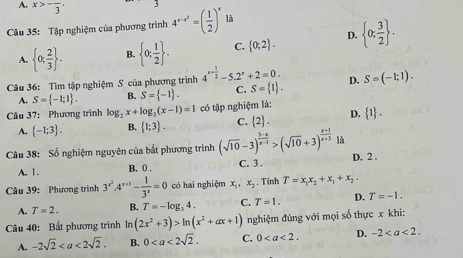 A. x>-frac 3· .
J
Câu 35: Tập nghiệm của phương trình 4^(x-x^2)=( 1/2 )^x là
D.  0; 3/2  .
A.  0; 2/3  .
B.  0; 1/2  .
C.  0;2 .
Câu 36: Tìm tập nghiệm S của phương trình 4^(x+frac 1)2-5.2^x+2=0.
D. S=(-1;1).
A. S= -1;1 . B. S= -1 .
C. S= 1 .
Câu 37: Phương trình log _2x+log _2(x-1)=1 có tập nghiệm là:
D.  1 .
A.  -1;3 .
B.  1;3 .
C.  2 .
Câu 38: Số nghiệm nguyên của bất phương trình (sqrt(10)-3)^ (3-x)/x-1 >(sqrt(10)+3)^ (x+1)/x+3  là
A. 1. B. 0 . C. 3 . D. 2 .
Câu 39: Phương trình 3^(x^2).4^(x+1)- 1/3^x =0 có hai nghiệm x_1,x_2. Tính T=x_1x_2+x_1+x_2.
D. T=-1.
B.
A. T=2. T=-log _34. C. T=1.
Câu 40: Bất phương trình ln ln (2x^2+3)>ln (x^2+ax+1) nghiệm đúng với mọi số thực x khi:
A. -2sqrt(2) B. 0 C. 0 D. -2