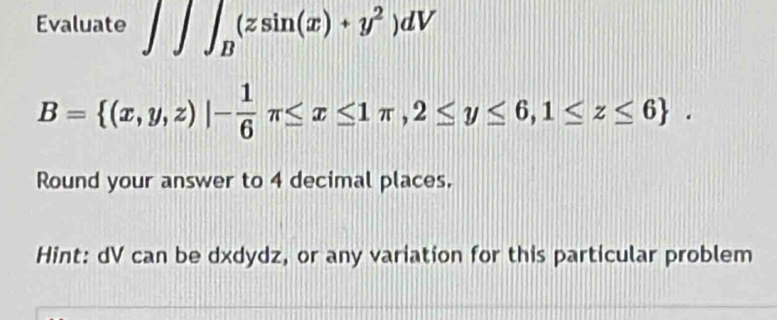 Evaluate ∈t ∈t ∈t _B(zsin (x)+y^2)dV
B= (x,y,z)|- 1/6 π ≤ x≤ 1π ,2≤ y≤ 6,1≤ z≤ 6. 
Round your answer to 4 decimal places.
Hint: dV can be dxdydz, or any variation for this particular problem