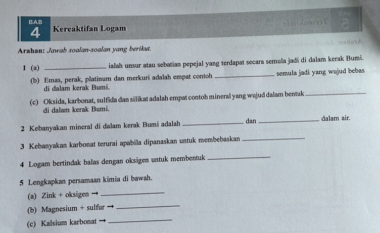 BAB 
BAB simiom1 T 
4 Kereaktifan Logam 
Arahan: Jawab soalan-soalan yang berikut. 
1 (a) _ialah unsur atau sebatian pepejal yang terdapat secara semula jadi di dalam kerak Bumi. 
(b) Emas, perak, platinum dan merkuri adalah empat contoh _semula jadi yang wujud bebas 
di dalam kerak Bumi. 
(c) Oksida, karbonat, sulfida dan silikat adalah empat contoh mineral yang wujud dalam bentuk_ 
di dalam kerak Bumi. 
dan 
2 Kebanyakan mineral di dalam kerak Bumi adalah __dalam air. 
3 Kebanyakan karbonat terurai apabila dipanaskan untuk membebaskan_ 
.. 
4 Logam bertindak balas dengan oksigen untuk membentuk 
_ 
5 Lengkapkan persamaan kimia di bawah. 
(a) Zink + oksigen 
_ 
(b) Magnesium + sulfur 
_ 
(c) Kalsium karbonat 
_