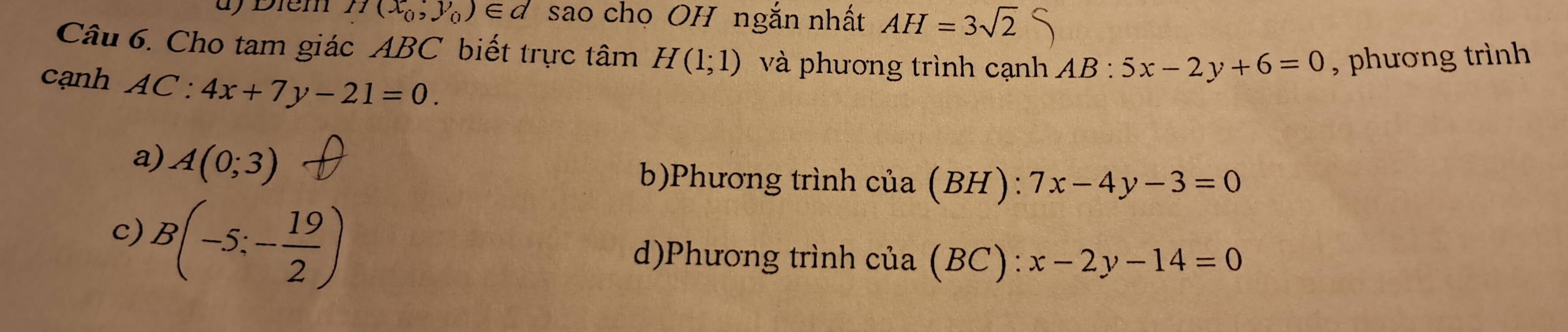 d) Điém H(x_0,y_0)∈ d sao chọ OH ngắn nhất AH=3sqrt(2)
Câu 6. Cho tam giác ABC biết trực tâm H(1;1) và phương trình cạnh AB:5x-2y+6=0 , phương trình 
cạnh AC:4x+7y-21=0.
a) A(0;3)
b)Phương trình cua(BH):7x-4y-3=0
c) B(-5;- 19/2 )
d)Phương trình cua(BC):x-2y-14=0