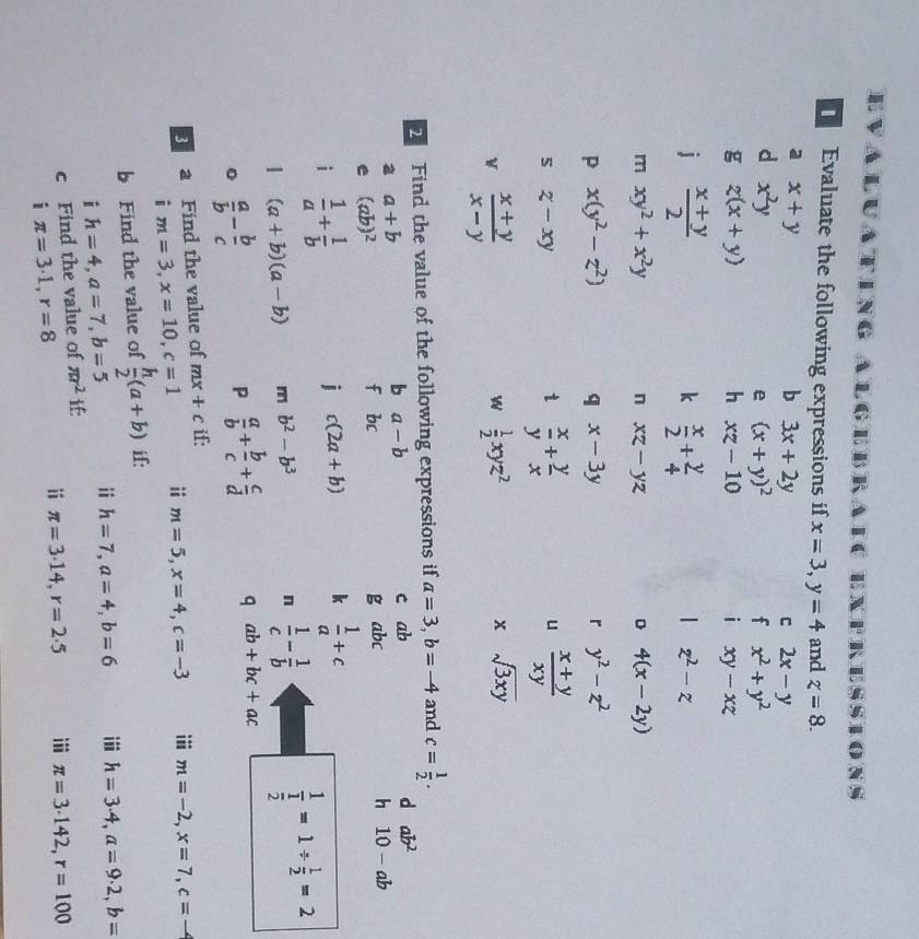 Evaluating Algebraic ex 1° RESSIONS   
Evaluate the following expressions if x=3,y=4 and z=8.
a x+y
b 3x+2y
C 2x-y
d x^2y
e (x+y)^2
f x^2+y^2
g z(x+y)
h xz-10
i xy-xz
j  (x+y)/2 
k  x/2 + y/4 
| z^2-z
m xy^2+x^2y n xz-yz D 4(x-2y)
P x(y^2-z^2) q x-3y r y^2-z^2
5 z-xy
 x/y + y/x 
u  (x+y)/xy 
 (x+y)/x-y 
w  1/2 xyz^2
x sqrt(3xy)
Find the value of the following expressions if a=3,b=-4 and c= 1/2 .
a a+b c ab d ab^2
b a-b
h
e (ab)^2
f bc g abc 10-ab
i  1/a + 1/b 
j c(2a+b) k  1/a +c
1 (a+b)(a-b) m b^2-b^3
n  1/c - 1/b 
frac 1 1/2 =1/  1/2 =2
。  a/b - b/c 
P  a/b + b/c + c/d  q ab+bc+ac
a Find the value of mx+c if:
i m=3,x=10,c=1 ii m=5,x=4,c=-3 iii m=-2,x=7,c=
b Find the value of  h/2 (a+b) if:
i h=4,a=7,b=5 ii h=7,a=4,b=6 i h=3· 4,a=9· 2,b=
c Find the value of π r^2 
i π =3· 1,r=8
ii π =3· 14,r=2· 5 i π =3· 142,r=100